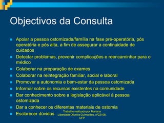 Objectivos da Consulta
   Apoiar a pessoa ostomizada/família na fase pré-operatória, pós
    operatória e pós alta, a fim de assegurar a continuidade de
    cuidados
   Detectar problemas, prevenir complicações e reencaminhar para o
    médico
   Colaborar na preparação de exames
   Colaborar na reintegração familiar, social e laboral
   Promover a autonomia e bem-estar da pessoa ostomizada
   Informar sobre os recursos existentes na comunidade
   Dar conhecimento sobre a legislação aplicável á pessoa
    ostomizada
   Dar a conhecer os diferentes materiais de ostomia
                             Trabalho realizado por Mariana
   Esclarecer dúvidas Liberdade Oliveira Guimarães, nº22108,
                                 UFP
 