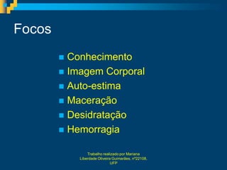 Focos
         Conhecimento
         Imagem Corporal
         Auto-estima
         Maceração
         Desidratação
         Hemorragia

                Trabalho realizado por Mariana
            Liberdade Oliveira Guimarães, nº22108,
                              UFP
 