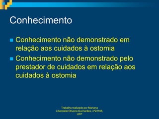Conhecimento
 Conhecimento não demonstrado em
  relação aos cuidados à ostomia
 Conhecimento não demonstrado pelo
  prestador de cuidados em relação aos
  cuidados à ostomia



                  Trabalho realizado por Mariana
              Liberdade Oliveira Guimarães, nº22108,
                                UFP
 