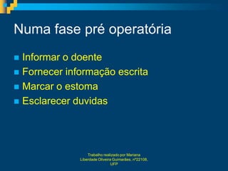 Numa fase pré operatória
 Informar o doente
 Fornecer informação escrita
 Marcar o estoma
 Esclarecer duvidas




                  Trabalho realizado por Mariana
              Liberdade Oliveira Guimarães, nº22108,
                                UFP
 