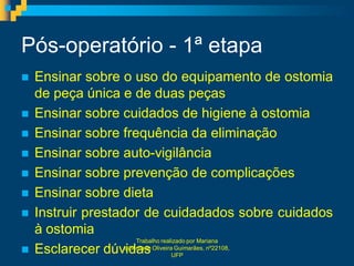Pós-operatório - 1ª etapa
   Ensinar sobre o uso do equipamento de ostomia
    de peça única e de duas peças
   Ensinar sobre cuidados de higiene à ostomia
   Ensinar sobre frequência da eliminação
   Ensinar sobre auto-vigilância
   Ensinar sobre prevenção de complicações
   Ensinar sobre dieta
   Instruir prestador de cuidadados sobre cuidados
    à ostomia
                        Trabalho realizado por Mariana
   Esclarecer dúvidas UFP
                    Liberdade Oliveira Guimarães, nº22108,
 