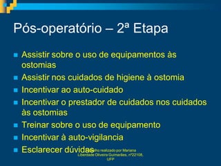 Pós-operatório – 2ª Etapa
   Assistir sobre o uso de equipamentos às
    ostomias
   Assistir nos cuidados de higiene à ostomia
   Incentivar ao auto-cuidado
   Incentivar o prestador de cuidados nos cuidados
    às ostomias
   Treinar sobre o uso de equipamento
   Incentivar à auto-vigilancia
   Esclarecer dúvidas Oliveira Guimarães, nº22108,
                       Trabalho realizado por Mariana
                   Liberdade
                          UFP
 
