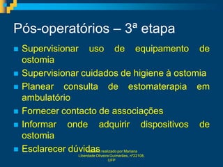 Pós-operatórios – 3ª etapa
   Supervisionar uso de equipamento de
    ostomia
   Supervisionar cuidados de higiene à ostomia
   Planear consulta de estomaterapia em
    ambulatório
   Fornecer contacto de associações
   Informar onde adquirir dispositivos de
    ostomia
   Esclarecer dúvidas
                    Trabalho realizado por Mariana
                Liberdade Oliveira Guimarães, nº22108,
                                  UFP
 