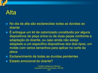 Alta
   No dia da alta são esclarecidas todas as dúvidas ao
    doente
   É entregue um kit de ostomizado constituido por alguns
    dispositivos de peça única ou de duas peças conforme a
    adaptação do doente, ou caso ainda não esteja
    adaptado a um especifico dispositivos dos dois tipos, um
    molde com varios tamanhos para aplicar no corte da
    placa
   Esclarecimento de todas as duvidas pendentes
   Estado emocional do doente?
                        Trabalho realizado por Mariana
                    Liberdade Oliveira Guimarães, nº22108,
                                      UFP
 