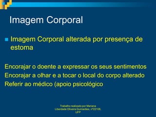 Imagem Corporal
   Imagem Corporal alterada por presença de
    estoma

Encorajar o doente a expressar os seus sentimentos
Encorajar a olhar e a tocar o local do corpo alterado
Referir ao médico (apoio psicológico


                      Trabalho realizado por Mariana
                  Liberdade Oliveira Guimarães, nº22108,
                                    UFP
 