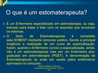O que é um estomaterapeuta?
   É um Enfermeiro especializado em estomaterapia, ou seja,
    treinado para tratar e lidar com os assuntos que envolvam
    os estomas.
   O      título   de     Estomaterapeuta     é     concedido
    pela SOBEST mediante concurso público. Sendo a principal
    exigência a realização de um curso de especialização.
    Assim, quando o Enfermeiro conclui a especialização, ainda,
    não é um estomaterapeuta mas sim um Enfermeiro pós-
    graduado em estomaterapia (PGET). A denominação de
    Estomaterapeuta só pode ser usada pelos enfermeiros
    aprovados no concurso.
                          Trabalho realizado por Mariana
                      Liberdade Oliveira Guimarães, nº22108,
                                        UFP
 