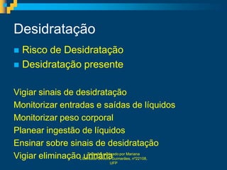 Desidratação
 Risco de Desidratação
 Desidratação presente


Vigiar sinais de desidratação
Monitorizar entradas e saídas de líquidos
Monitorizar peso corporal
Planear ingestão de líquidos
Ensinar sobre sinais de desidratação
Vigiar eliminaçãoLiberdade Oliveira Guimarães, nº22108,
                   urinária por Mariana
                     Trabalho realizado

                                UFP
 