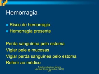 Hemorragia
 Risco de hemorragia
 Hemorragia presente


Perda sanguínea pelo estoma
Vigiar pele e mucosas
Vigiar perda sanguínea pelo estoma
Referir ao médico
                 Trabalho realizado por Mariana
             Liberdade Oliveira Guimarães, nº22108,
                               UFP
 