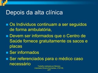 Depois da alta clínica
 Os Individuos continuam a ser seguidos
  de forma ambulatória,
 Devem ser informados que o Centro de
  Saúde fornece gratuitamente os sacos e
  placas
 Ser informados
 Ser referenciados para o médico caso
  necessário     Trabalho realizado por Mariana
             Liberdade Oliveira Guimarães, nº22108,
                               UFP
 