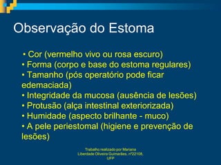 Observação do Estoma
  • Cor (vermelho vivo ou rosa escuro)
 • Forma (corpo e base do estoma regulares)
 • Tamanho (pós operatório pode ficar
 edemaciada)
 • Integridade da mucosa (ausência de lesões)
 • Protusão (alça intestinal exteriorizada)
 • Humidade (aspecto brilhante - muco)
 • A pele periestomal (higiene e prevenção de
 lesões)
                   Trabalho realizado por Mariana
               Liberdade Oliveira Guimarães, nº22108,
                                 UFP
 
