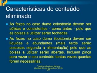 Características do conteúdo
eliminado
   As fezes no caso duma colostomia devem ser
    sólidas e consistentes - como antes - pelo que
    as bolsas a utilizar serão fechadas.
   As fezes no caso duma ileostomia devem ser
    líquidas e abundantes (mais tarde serão
    pastosas segundo a alimentação) pelo que as
    bolsas a utilizar serão abertas. Incluem pinça
    para vazar o seu conteúdo tantas vezes quantas
    forem necessárias.
                     Trabalho realizado por Mariana
                 Liberdade Oliveira Guimarães, nº22108,
                                   UFP
 