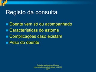 Registo da consulta
 Doente vem só ou acompanhado
 Características do estoma
 Complicações caso existam
 Peso do doente




                Trabalho realizado por Mariana
            Liberdade Oliveira Guimarães, nº22108,
                              UFP
 