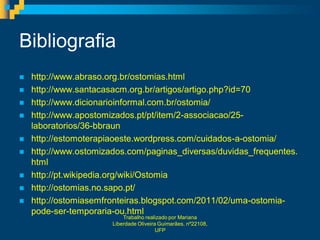 Bibliografia
   http://www.abraso.org.br/ostomias.html
   http://www.santacasacm.org.br/artigos/artigo.php?id=70
   http://www.dicionarioinformal.com.br/ostomia/
   http://www.apostomizados.pt/pt/item/2-associacao/25-
    laboratorios/36-bbraun
   http://estomoterapiaoeste.wordpress.com/cuidados-a-ostomia/
   http://www.ostomizados.com/paginas_diversas/duvidas_frequentes.
    html
   http://pt.wikipedia.org/wiki/Ostomia
   http://ostomias.no.sapo.pt/
   http://ostomiasemfronteiras.blogspot.com/2011/02/uma-ostomia-
    pode-ser-temporaria-ou.html
                           Trabalho realizado por Mariana
                       Liberdade Oliveira Guimarães, nº22108,
                                         UFP
 
