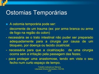 Ostomias Temporárias
  A ostomia temporária pode ser:
- decorrente de um trauma (ex: por arma branca ou arma
   de fogo na região do colon)
- necessária se o trato intestinal não puder ser preparado
   adequadamente para a cirurgia por causa de um
   bloqueio, por doença ou tecido cicatricial.
- necessária para que a cicatrização de uma cirurgia
   ocorra sem a irritação pela passagem das fezes;
- para proteger uma anastomose, tendo em vista o seu
   fecho num curto espaço de tempo.
                       Trabalho realizado por Mariana
                   Liberdade Oliveira Guimarães, nº22108,
                                     UFP
 