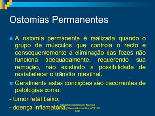 Ostomias Permanentes
  A ostomia permanente é realizada quando o
   grupo de músculos que controla o recto e
   consequentemente a eliminação das fezes não
   funciona adequadamente, requerendo sua
   remoção, não existindo a possibilidade de
   restabelecer o trânsito intestinal.
 Geralmente estas condições são decorrentes de
   patologias como:
- tumor retal baixo;
                      Trabalho realizado por Mariana
- doença inflamatória. UFP
                  Liberdade Oliveira Guimarães, nº22108,
 