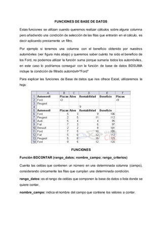 FUNCIONES DE BASE DE DATOS 
Estas funciones se utilizan cuando queremos realizar cálculos sobre alguna columna 
pero añadiendo una condición de selección de las filas que entrarán en el cálculo, es 
decir aplicando previamente un filtro. 
Por ejemplo si tenemos una columna con el beneficio obtenido por nuestros 
automóviles (ver figura más abajo) y queremos saber cuánto ha sido el beneficio de 
los Ford, no podemos utilizar la función suma porque sumaría todos los automóviles, 
en este caso lo podríamos conseguir con la función de base de datos BDSUMA 
incluye la condición de filtrado automóvil="Ford" 
Para explicar las funciones de Base de datos que nos ofrece Excel, utilizaremos la 
hoja: 
FUNCIONES 
Función BDCONTAR (rango_datos; nombre_campo; rango_criterios) 
Cuenta las celdas que contienen un número en una determinada columna (campo), 
considerando únicamente las filas que cumplan una determinada condición. 
rango_datos: es el rango de celdas que componen la base de datos o lista donde se 
quiere contar. 
nombre_campo: indica el nombre del campo que contiene los valores a contar. 
 