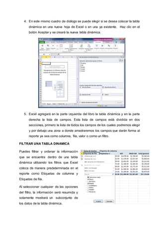 4. En este mismo cuadro de diálogo se puede elegir si se desea colocar la tabla 
dinámica en una nueva hoja de Excel o en una ya existente. Haz clic en el 
botón Aceptar y se creará la nueva tabla dinámica. 
5. Excel agregará en la parte izquierda del libro la tabla dinámica y en la parte 
derecha la lista de campos. Esta lista de campos está dividida en dos 
secciones, primero la lista de todos los campos de los cuales podremos elegir 
y por debajo una zona a donde arrastraremos los campos que darán forma al 
reporte ya sea como columna, fila, valor o como un filtro. 
FILTRAR UNA TABLA DINAMICA 
Puedes filtrar y ordenar la información 
que se encuentra dentro de una tabla 
dinámica utilizando los filtros que Excel 
coloca de manera predeterminada en el 
reporte como Etiquetas de columna y 
Etiquetas de fila. 
Al seleccionar cualquier de las opciones 
del filtro, la información será resumida y 
solamente mostrará un subconjunto de 
los datos de la tabla dinámica. 
 