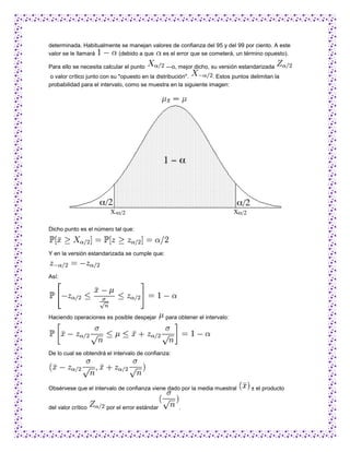 determinada. Habitualmente se manejan valores de confianza del 95 y del 99 por ciento. A este
valor se le llamará      (debido a que    es el error que se cometerá, un término opuesto).

Para ello se necesita calcular el punto        —o, mejor dicho, su versión estandarizada
o valor crítico junto con su "opuesto en la distribución".       . Estos puntos delimitan la
probabilidad para el intervalo, como se muestra en la siguiente imagen:




Dicho punto es el número tal que:



Y en la versión estandarizada se cumple que:



Así:




Haciendo operaciones es posible despejar       para obtener el intervalo:




De lo cual se obtendrá el intervalo de confianza:




Obsérvese que el intervalo de confianza viene dado por la media muestral        ± el producto


del valor crítico      por el error estándar        .
 