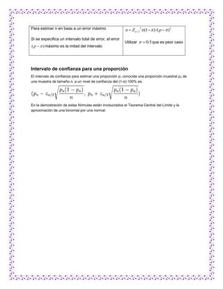 Para estimar n en base a un error máximo                 n  Z / 2  (1   ) /( p   ) 2
                                                                   2



Si se especifica un intervalo total de error, el error
                                                         Utilizar   0.5 que es peor caso
( p   ) máximo es la mitad del intervalo




Intervalo de confianza para una proporción
El intervalo de confianza para estimar una proporción p, conocida una proporción muestral pn de
una muestra de tamaño n, a un nivel de confianza del (1-α)·100% es:




En la demostración de estas fórmulas están involucrados el Teorema Central del Límite y la
aproximación de una binomial por una normal.
 