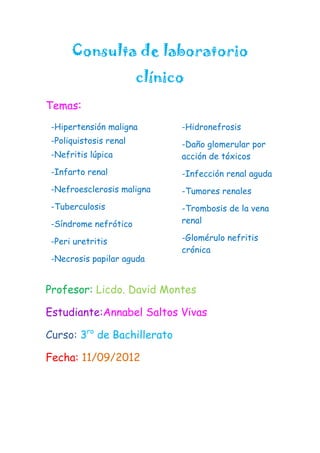 Consulta de laboratorio
                        clínico
Temas:
 -Hipertensión maligna        -Hidronefrosis
 -Poliquistosis renal         -Daño glomerular por
 -Nefritis lúpica             acción de tóxicos
 -Infarto renal               -Infección renal aguda
 -Nefroesclerosis maligna     -Tumores renales
 -Tuberculosis                -Trombosis de la vena
 -Síndrome nefrótico          renal

 -Peri uretritis              -Glomérulo nefritis
                              crónica
 -Necrosis papilar aguda


Profesor: Licdo. David Montes

Estudiante:Annabel Saltos Vivas

Curso: 3ro de Bachillerato

Fecha: 11/09/2012
 