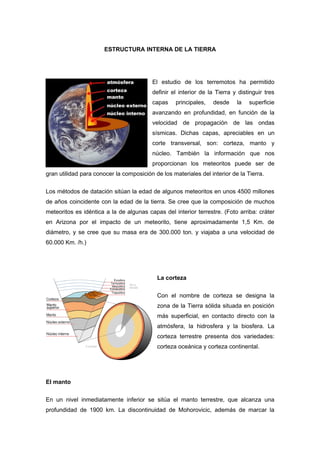 ESTRUCTURA INTERNA DE LA TIERRA




                                         El estudio de los terremotos ha permitido
                                         definir el interior de la Tierra y distinguir tres
                                         capas     principales,   desde    la   superficie
                                         avanzando en profundidad, en función de la
                                         velocidad de propagación de las ondas
                                         sísmicas. Dichas capas, apreciables en un
                                         corte transversal, son: corteza, manto y
                                         núcleo. También la información que nos
                                         proporcionan los meteoritos puede ser de
gran utilidad para conocer la composición de los materiales del interior de la Tierra.

Los métodos de datación sitúan la edad de algunos meteoritos en unos 4500 millones
de años coincidente con la edad de la tierra. Se cree que la composición de muchos
meteoritos es idéntica a la de algunas capas del interior terrestre. (Foto arriba: cráter
en Arizona por el impacto de un meteorito, tiene aproximadamente 1,5 Km. de
diámetro, y se cree que su masa era de 300.000 ton. y viajaba a una velocidad de
60.000 Km. /h.)




                                           La corteza

                                           Con el nombre de corteza se designa la
                                           zona de la Tierra sólida situada en posición
                                           más superficial, en contacto directo con la
                                           atmósfera, la hidrosfera y la biosfera. La
                                           corteza terrestre presenta dos variedades:
                                           corteza oceánica y corteza continental.




El manto

En un nivel inmediatamente inferior se sitúa el manto terrestre, que alcanza una
profundidad de 1900 km. La discontinuidad de Mohorovicic, además de marcar la
 