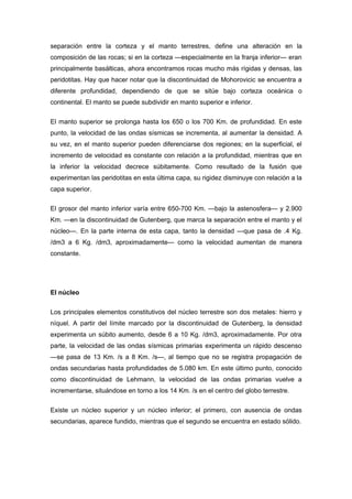 separación entre la corteza y el manto terrestres, define una alteración en la
composición de las rocas; si en la corteza —especialmente en la franja inferior— eran
principalmente basálticas, ahora encontramos rocas mucho más rígidas y densas, las
peridotitas. Hay que hacer notar que la discontinuidad de Mohorovicic se encuentra a
diferente profundidad, dependiendo de que se sitúe bajo corteza oceánica o
continental. El manto se puede subdividir en manto superior e inferior.


El manto superior se prolonga hasta los 650 o los 700 Km. de profundidad. En este
punto, la velocidad de las ondas sísmicas se incrementa, al aumentar la densidad. A
su vez, en el manto superior pueden diferenciarse dos regiones; en la superficial, el
incremento de velocidad es constante con relación a la profundidad, mientras que en
la inferior la velocidad decrece súbitamente. Como resultado de la fusión que
experimentan las peridotitas en esta última capa, su rigidez disminuye con relación a la
capa superior.

El grosor del manto inferior varía entre 650-700 Km. —bajo la astenosfera— y 2.900
Km. —en la discontinuidad de Gutenberg, que marca la separación entre el manto y el
núcleo—. En la parte interna de esta capa, tanto la densidad —que pasa de .4 Kg.
/dm3 a 6 Kg. /dm3, aproximadamente— como la velocidad aumentan de manera
constante.




El núcleo


Los principales elementos constitutivos del núcleo terrestre son dos metales: hierro y
níquel. A partir del límite marcado por la discontinuidad de Gutenberg, la densidad
experimenta un súbito aumento, desde 6 a 10 Kg. /dm3, aproximadamente. Por otra
parte, la velocidad de las ondas sísmicas primarias experimenta un rápido descenso
—se pasa de 13 Km. /s a 8 Km. /s—, al tiempo que no se registra propagación de
ondas secundarias hasta profundidades de 5.080 km. En este último punto, conocido
como discontinuidad de Lehmann, la velocidad de las ondas primarias vuelve a
incrementarse, situándose en torno a los 14 Km. /s en el centro del globo terrestre.


Existe un núcleo superior y un núcleo inferior; el primero, con ausencia de ondas
secundarias, aparece fundido, mientras que el segundo se encuentra en estado sólido.
 