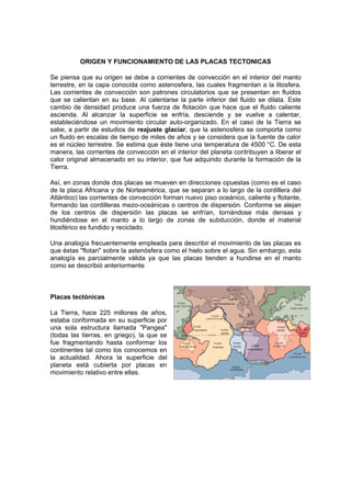 ORIGEN Y FUNCIONAMIENTO DE LAS PLACAS TECTONICAS

Se piensa que su origen se debe a corrientes de convección en el interior del manto
terrestre, en la capa conocida como astenosfera, las cuales fragmentan a la litosfera.
Las corrientes de convección son patrones circulatorios que se presentan en fluidos
que se calientan en su base. Al calentarse la parte inferior del fluido se dilata. Este
cambio de densidad produce una fuerza de flotación que hace que el fluido caliente
ascienda. Al alcanzar la superficie se enfría, desciende y se vuelve a calentar,
estableciéndose un movimiento circular auto-organizado. En el caso de la Tierra se
sabe, a partir de estudios de reajuste glaciar, que la astenosfera se comporta como
un fluido en escalas de tiempo de miles de años y se considera que la fuente de calor
es el núcleo terrestre. Se estima que éste tiene una temperatura de 4500 °C. De esta
manera, las corrientes de convección en el interior del planeta contribuyen a liberar el
calor original almacenado en su interior, que fue adquirido durante la formación de la
Tierra.

Así, en zonas donde dos placas se mueven en direcciones opuestas (como es el caso
de la placa Africana y de Norteamérica, que se separan a lo largo de la cordillera del
Atlántico) las corrientes de convección forman nuevo piso oceánico, caliente y flotante,
formando las cordilleras mezo-oceánicas o centros de dispersión. Conforme se alejan
de los centros de dispersión las placas se enfrían, tornándose más densas y
hundiéndose en el manto a lo largo de zonas de subducción, donde el material
litosférico es fundido y reciclado.

Una analogía frecuentemente empleada para describir el movimiento de las placas es
que éstas "flotan" sobre la astenósfera como el hielo sobre el agua. Sin embargo, esta
analogía es parcialmente válida ya que las placas tienden a hundirse en el manto
como se describió anteriormente



Placas tectónicas

La Tierra, hace 225 millones de años,
estaba conformada en su superficie por
una sola estructura llamada "Pangea"
(todas las tierras, en griego), la que se
fue fragmentando hasta conformar los
continentes tal como los conocemos en
la actualidad. Ahora la superficie del
planeta está cubierta por placas en
movimiento relativo entre ellas.
 