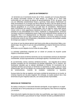 ¿QUE ES UN TERREMOTO?

 Un terremoto es el movimiento brusco de la Tierra, causado por la brusca liberación
de energía acumulada durante un largo tiempo. La corteza de la Tierra está
conformada por una docena de placas de aproximadamente 70 Km. de grosor, cada
una con diferentes características físicas y químicas. Estas placas ("tectónicas") se
están acomodando en un proceso que lleva millones de años y han ido dando la forma
que hoy conocemos a la superficie de nuestro planeta, originando los continentes y los
relieves geográficos en un proceso que está lejos de completarse. Habitualmente
estos movimientos son lentos e imperceptibles, pero en algunos casos estas placas
chocan entre sí como gigantescos témpanos de tierra sobre un océano de magma
presente en las profundidades de la Tierra, impidiendo su desplazamiento. Entonces
una placa comienza a desplazarse sobre o bajo la otra originando lentos cambios en la
topografía. Pero si el desplazamiento es dificultado comienza a acumularse una
energía de tensión que en algún momento se liberará y una de las placas se moverá
bruscamente contra la otra rompiéndola y liberándose entonces una cantidad variable
de energía que origina el Terremoto.

Las zonas en que las placas ejercen esta fuerza entre ellas se denominan fallas y son,
desde luego, los puntos en que con más probabilidad se originen fenómenos sísmicos.
Sólo              el              10%                 de            los
terremotos ocurren alejados de los límites de estas placas.

La actividad subterránea originada por un volcán en proceso de erupción puede
originar un fenómeno similar.

En general se asocia el término terremoto con los movimientos sísmicos de dimensión
considerable, aunque rigurosamente su etimología significa "movimiento de la Tierra".

2. Los terremotos, sismos, seísmos, temblores de tierra,... son reajustes de la corteza
terrestre causados por los movimientos de grandes fragmentos. Por sí mismos, son
fenómenos naturales que no afectan demasiado al hombre. El movimiento de la
superficie terrestre que provoca un terremoto no representa un riesgo, salvo en casos
excepcionales, pero sí nos afectan sus consecuencias, ocasionando catástrofes: caída
de     construcciones,     incendio   de   ciudades,     avalanchas      y    tsunamis.

Aunque todos los días se registran una buena cantidad de terremotos en el mundo, la
inmensa mayoría son de poca magnitud. Sin embargo, se suelen producir dos o tres
terremotos de gran magnitud cada año, con consecuencias imprevisibles.



MEDICION DE TERREMOTOS

Se realiza a través de un instrumento llamado sismógrafo, el que registra en un papel
la vibración de la Tierra producida por el sismo (sismograma). Nos informa la magnitud
y la duración.

Este instrumento registra dos tipos de ondas: las superficiales, que viajan a través de
la superficie terrestre y que producen la mayor vibración de ésta (y probablemente el
 