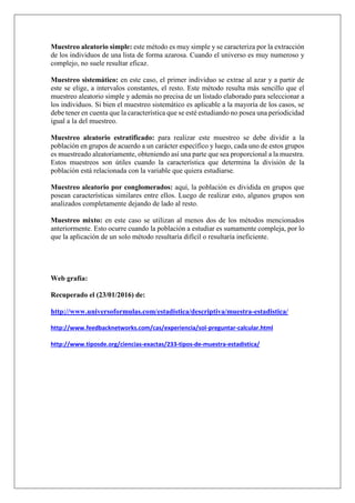 Muestreo aleatorio simple: este método es muy simple y se caracteriza por la extracción
de los individuos de una lista de forma azarosa. Cuando el universo es muy numeroso y
complejo, no suele resultar eficaz.
Muestreo sistemático: en este caso, el primer individuo se extrae al azar y a partir de
este se elige, a intervalos constantes, el resto. Este método resulta más sencillo que el
muestreo aleatorio simple y además no precisa de un listado elaborado para seleccionar a
los individuos. Si bien el muestreo sistemático es aplicable a la mayoría de los casos, se
debe tener en cuenta que la característica que se esté estudiando no posea una periodicidad
igual a la del muestreo.
Muestreo aleatorio estratificado: para realizar este muestreo se debe dividir a la
población en grupos de acuerdo a un carácter específico y luego, cada uno de estos grupos
es muestreado aleatoriamente, obteniendo así una parte que sea proporcional a la muestra.
Estos muestreos son útiles cuando la característica que determina la división de la
población está relacionada con la variable que quiera estudiarse.
Muestreo aleatorio por conglomerados: aquí, la población es dividida en grupos que
posean características similares entre ellos. Luego de realizar esto, algunos grupos son
analizados completamente dejando de lado al resto.
Muestreo mixto: en este caso se utilizan al menos dos de los métodos mencionados
anteriormente. Esto ocurre cuando la población a estudiar es sumamente compleja, por lo
que la aplicación de un solo método resultaría difícil o resultaría ineficiente.
Web grafía:
Recuperado el (23/01/2016) de:
http://www.universoformulas.com/estadistica/descriptiva/muestra-estadistica/
http://www.feedbacknetworks.com/cas/experiencia/sol-preguntar-calcular.html
http://www.tiposde.org/ciencias-exactas/233-tipos-de-muestra-estadistica/
 