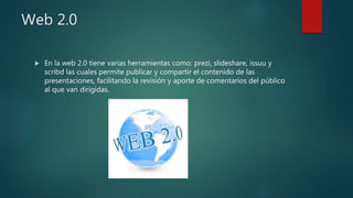 Web 2.0
 En la web 2.0 tiene varias herramientas como: prezi, slideshare, issuu y
scribd las cuales permite publicar y compartir el contenido de las
presentaciones, facilitando la revisión y aporte de comentarios del público
al que van dirigidas.
 