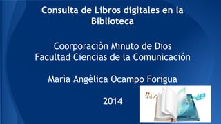 Consulta de Libros digitales en la 
Biblioteca 
Coorporaciòn Minuto de Dios 
Facultad Ciencias de la Comunicación 
Marìa Angèlica Ocampo Forigua 
2014 
 