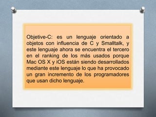 Objetive-C: es un lenguaje orientado a
objetos con influencia de C y Smalltalk, y
este lenguaje ahora se encuentra el tercero
en el ranking de los más usados porque
Mac OS X y iOS están siendo desarrollados
mediante este lenguaje lo que ha provocado
un gran incremento de los programadores
que usan dicho lenguaje.
 
