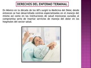 En México en la década de los 60’s surgió la Medicina del Dolor, desde
entonces se han desarrollado centros especializados en el manejo del
mismo así como en las instituciones de salud mexicanas aunadas al
compromiso serio de insertar servicios de manejo del dolor en los
hospitales del sector salud.
DERECHOS DEL ENFERMO TERMINAL
 