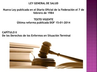 LEY GENERAL DE SALUD
Nueva Ley publicada en el Diario Oficial de la Federación el 7 de
febrero de 1984
TEXTO VIGENTE
Última reforma publicada DOF 15-01-2014
CAPÍTULO II
De los Derechos de los Enfermos en Situación Terminal
 
