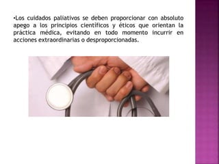 •Los cuidados paliativos se deben proporcionar con absoluto
apego a los principios científicos y éticos que orientan la
práctica médica, evitando en todo momento incurrir en
acciones extraordinarias o desproporcionadas.
 