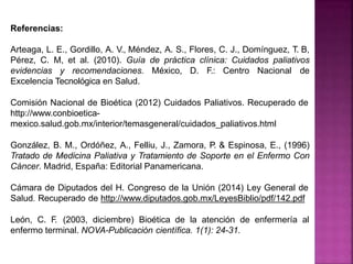 Referencias:
Arteaga, L. E., Gordillo, A. V., Méndez, A. S., Flores, C. J., Domínguez, T. B,
Pérez, C. M, et al. (2010). Guía de práctica clínica: Cuidados paliativos
evidencias y recomendaciones. México, D. F.: Centro Nacional de
Excelencia Tecnológica en Salud.
Comisión Nacional de Bioética (2012) Cuidados Paliativos. Recuperado de
http://www.conbioetica-
mexico.salud.gob.mx/interior/temasgeneral/cuidados_paliativos.html
González, B. M., Ordóñez, A., Felliu, J., Zamora, P. & Espinosa, E., (1996)
Tratado de Medicina Paliativa y Tratamiento de Soporte en el Enfermo Con
Cáncer. Madrid, España: Editorial Panamericana.
Cámara de Diputados del H. Congreso de la Unión (2014) Ley General de
Salud. Recuperado de http://www.diputados.gob.mx/LeyesBiblio/pdf/142.pdf
León, C. F
. (2003, diciembre) Bioética de la atención de enfermería al
enfermo terminal. NOVA-Publicación científica. 1(1): 24-31.
 