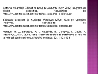Sistema Integral de Calidad en Salud SICALIDAD (2007-2012) Programa de
acción específico. Recuperado de
http://www.calidad.salud.gob.mx/doctos/calidad/pa_sicalidad.pdf
Sociedad Española de Cuidados
Paliativos.
Paliativos (2008) Guía de Cuidados
Recuperado de
http://www.calidad.salud.gob.mx/doctos/calidad/pa_sicalidad.pdf
Monzón, M. J., Saralegui, R. I., Abizanda, R., Camposc, I., Cabré, P.,
Iribarren, D., et al. (2008, abril) Recomendaciones de tratamiento al final de
la vida del paciente crítico. Medicina intensiva. 32(3): 121-133.
 
