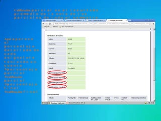 Aquí a p a r e c e
e l
p o r c e n t a j e
d e t a l l a d o d e
c a d a
a s i g n a t u r a
t e n i e n d o e n
c u e n t a
p o r c e n t a j e
p a r c i a l
calificación
p a r c i a l
p o r c e n t a j e
f i n a l
calificación f i n a l
Calificación p a r c i a l e s e l r e s u l t a d o
p r o me d i o d e l a n o t a d e l o s
p a r c i a l e s d e t o d o e l s e me s t r e
 