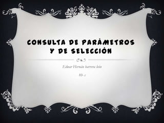 CONSULTA DE PARÁMETROS
     Y DE SELECCIÓN
       Edwar Hernán barrera león

                 10- c
 