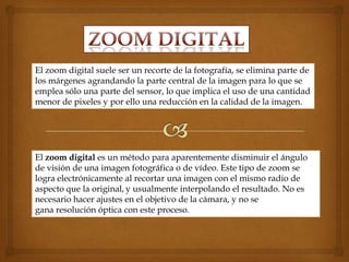 El zoom digital suele ser un recorte de la fotografía, se elimina parte de
los márgenes agrandando la parte central de la imagen para lo que se
emplea sólo una parte del sensor, lo que implica el uso de una cantidad
menor de pixeles y por ello una reducción en la calidad de la imagen.




El zoom digital es un método para aparentemente disminuir el ángulo
de visión de una imagen fotográfica o de vídeo. Este tipo de zoom se
logra electrónicamente al recortar una imagen con el mismo radio de
aspecto que la original, y usualmente interpolando el resultado. No es
necesario hacer ajustes en el objetivo de la cámara, y no se
gana resolución óptica con este proceso.
 