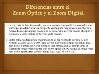 o La mayoría de las cámaras digitales vienen con zoom ópticos, los cuales son
  lentes que pueden variar su campo de visión para magnificar o ampliar una
  escena. Esto es ideal para cuando no se puede uno acercar mucho al objeto o
  cuando se quiere incluir otras cosas en la escena.

o En las cámaras digitales la magnificación es representada por una X, por
  ejemplo 2X (dos veces) o 10X (diez veces). Entre más amplio sea rango focal
  más alto el número de X. Por ejemplo: una cámara digital con un lente 35-
  105mm de rango focal es igual a un zoom óptico de 3X, porque el rango focal
  más alto es igual a tres veces el rango focal bajo. 35 x 3 = 105.
 