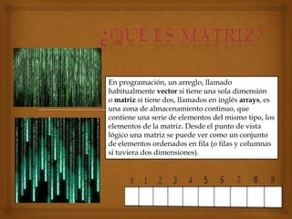 En programación, un arreglo, llamado
habitualmente vector si tiene una sola dimensión
o matriz si tiene dos, llamados en inglés arrays, es
una zona de almacenamiento continuo, que
contiene una serie de elementos del mismo tipo, los
elementos de la matriz. Desde el punto de vista
lógico una matriz se puede ver como un conjunto
de elementos ordenados en fila (o filas y columnas
si tuviera dos dimensiones).
 