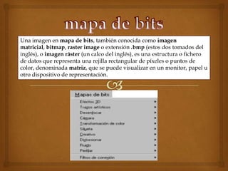 Una imagen en mapa de bits, también conocida como imagen
matricial, bitmap, raster image o extensión .bmp (estos dos tomados del
inglés), o imagen ráster (un calco del inglés), es una estructura o fichero
de datos que representa una rejilla rectangular de píxeles o puntos de
color, denominada matriz, que se puede visualizar en un monitor, papel u
otro dispositivo de representación.
 
