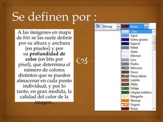A las imágenes en mapa
de bits se las suele definir
 por su altura y anchura
    (en píxeles) y por
   su profundidad de
     color (en bits por
 píxel), que determina el
    número de colores
 distintos que se pueden
almacenar en cada punto
   individual, y por lo
tanto, en gran medida, la
  calidad del color de la
          imagen..
 