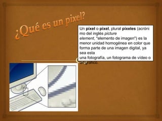 Un píxel o pixel, plural píxeles (acróni
mo del inglés picture
element, "elemento de imagen") es la
menor unidad homogénea en color que
forma parte de una imagen digital, ya
sea esta
una fotografía, un fotograma de vídeo o
un gráfico.
 