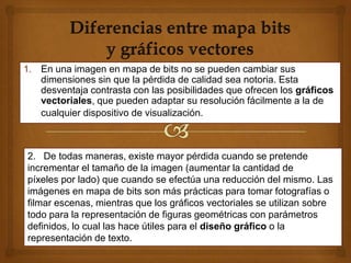 1. En una imagen en mapa de bits no se pueden cambiar sus
   dimensiones sin que la pérdida de calidad sea notoria. Esta
   desventaja contrasta con las posibilidades que ofrecen los gráficos
   vectoriales, que pueden adaptar su resolución fácilmente a la de
   cualquier dispositivo de visualización.



2. De todas maneras, existe mayor pérdida cuando se pretende
incrementar el tamaño de la imagen (aumentar la cantidad de
píxeles por lado) que cuando se efectúa una reducción del mismo. Las
imágenes en mapa de bits son más prácticas para tomar fotografías o
filmar escenas, mientras que los gráficos vectoriales se utilizan sobre
todo para la representación de figuras geométricas con parámetros
definidos, lo cual las hace útiles para el diseño gráfico o la
representación de texto.
 