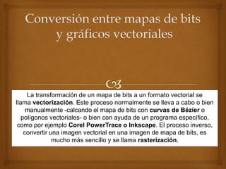 La transformación de un mapa de bits a un formato vectorial se
llama vectorización. Este proceso normalmente se lleva a cabo o bien
     manualmente -calcando el mapa de bits con curvas de Bézier o
   polígonos vectoriales- o bien con ayuda de un programa específico,
 como por ejemplo Corel PowerTrace o Inkscape. El proceso inverso,
    convertir una imagen vectorial en una imagen de mapa de bits, es
               mucho más sencillo y se llama rasterización.
 