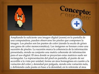 Ampliando lo suficiente una imagen digital (zoom) en la pantalla de
una computadora, pueden observarse los píxeles que componen la
imagen. Los píxeles son los puntos de color (siendo la escala de grises
una gama de color monocromática). Las imágenes se forman como una
sucesión de píxeles. La sucesión marca la coherencia de la información
presentada, siendo su conjunto una matriz coherente de información
para el uso digital. El área donde se proyectan estas matrices suele ser
rectangular. La representación del píxel en pantalla, al punto de ser
accesible a la vista por unidad, forma un área homogénea en cuanto a la
variación del color y densidad por pulgada, siendo esta variación nula,
y definiendo cada punto en base a la densidad, en lo referente al área
 