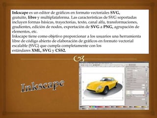 Inkscape es un editor de gráficos en formato vectoriales SVG,
gratuito, libre y multiplataforma. Las características de SVG soportadas
incluyen formas básicas, trayectorias, texto, canal alfa, transformaciones,
gradientes, edición de nodos, exportación de SVG a PNG, agrupación de
elementos, etc.
Inkscape tiene como objetivo proporcionar a los usuarios una herramienta
libre de código abierto de elaboración de gráficos en formato vectorial
escalable (SVG) que cumpla completamente con los
estándares XML, SVG y CSS2.
 