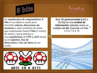 En arquitectura de computadoras, 8         Byte (B) (pronunciada [bait] o
bits es un adjetivo usado para                ['bi.te]) es una unidad de
describir enteros, direcciones de         información utilizada como un
memoria u otras unidades de datos        múltiplo del bit. Equivale a 8 bits. 3
que comprenden hasta 8 bits (1 octeto)              4 5 6 7 8 9 10
de ancho, o para referirse a
una arquitectura de CPU y ALU basad
as en registros, bus de
direcciones o bus de datos de ese
ancho.
 